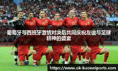葡萄牙与西班牙激情对决后共同庆祝友谊与足球精神的盛宴